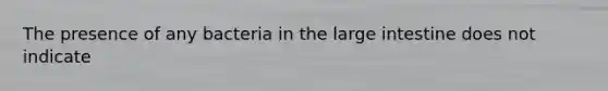 The presence of any bacteria in the large intestine does not indicate