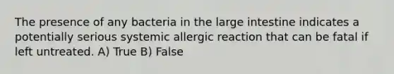 The presence of any bacteria in the large intestine indicates a potentially serious systemic allergic reaction that can be fatal if left untreated. A) True B) False