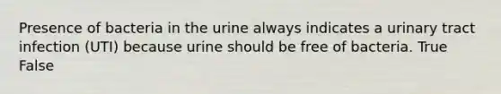 Presence of bacteria in the urine always indicates a urinary tract infection (UTI) because urine should be free of bacteria. True False