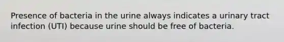 Presence of bacteria in the urine always indicates a urinary tract infection (UTI) because urine should be free of bacteria.