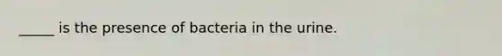 _____ is the presence of bacteria in the urine.