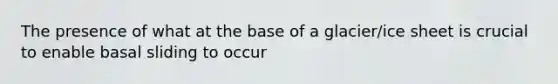 The presence of what at the base of a glacier/ice sheet is crucial to enable basal sliding to occur