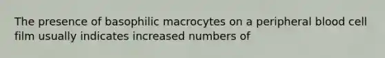 The presence of basophilic macrocytes on a peripheral blood cell film usually indicates increased numbers of