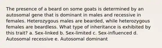 The presence of a beard on some goats is determined by an autosomal gene that is dominant in males and recessive in females. Heterozygous males are bearded, while heterozygous females are beardless. What type of inheritance is exhibited by this trait? a. Sex-linked b. Sex-limited c. Sex-influenced d. Autosomal recessive e. Autosomal dominant