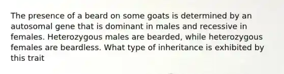 The presence of a beard on some goats is determined by an autosomal gene that is dominant in males and recessive in females. Heterozygous males are bearded, while heterozygous females are beardless. What type of inheritance is exhibited by this trait