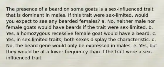 The presence of a beard on some goats is a sex-influenced trait that is dominant in males. If this trait were sex-limited, would you expect to see any bearded females? a. No, neither male nor female goats would have beards if the trait were sex-limited. b. Yes, a homozygous recessive female goat would have a beard. c. Yes, in sex-limited traits, both sexes display the characteristic. d. No, the beard gene would only be expressed in males. e. Yes, but they would be at a lower frequency than if the trait were a sex-influenced trait.