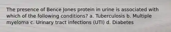 The presence of Bence Jones protein in urine is associated with which of the following conditions? a. Tuberculosis b. Multiple myeloma c. Urinary tract infections (UTI) d. Diabetes