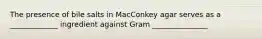 The presence of bile salts in MacConkey agar serves as a _____________ ingredient against Gram _______________