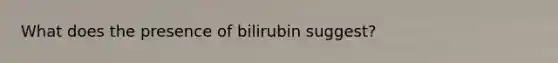 What does the presence of bilirubin suggest?