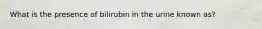 What is the presence of bilirubin in the urine known as?