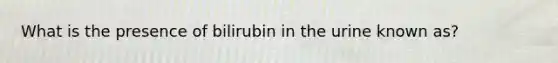 What is the presence of bilirubin in the urine known as?