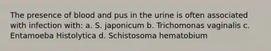 The presence of blood and pus in the urine is often associated with infection with: a. S. japonicum b. Trichomonas vaginalis c. Entamoeba Histolytica d. Schistosoma hematobium