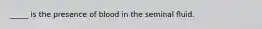 _____ is the presence of blood in the seminal fluid.