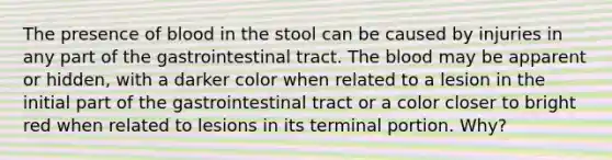 The presence of blood in the stool can be caused by injuries in any part of the gastrointestinal tract. The blood may be apparent or hidden, with a darker color when related to a lesion in the initial part of the gastrointestinal tract or a color closer to bright red when related to lesions in its terminal portion. Why?