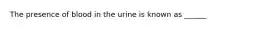 The presence of blood in the urine is known as ______