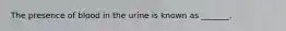 The presence of blood in the urine is known as _______.