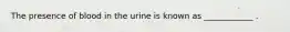 The presence of blood in the urine is known as ____________ .