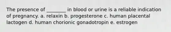 The presence of ________ in blood or urine is a reliable indication of pregnancy. a. relaxin b. progesterone c. human placental lactogen d. human chorionic gonadotropin e. estrogen