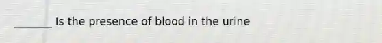 _______ Is the presence of blood in the urine