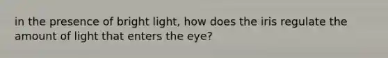 in the presence of bright light, how does the iris regulate the amount of light that enters the eye?