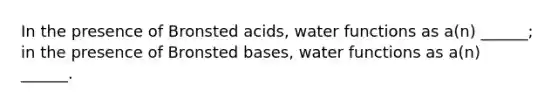 In the presence of Bronsted acids, water functions as a(n) ______; in the presence of Bronsted bases, water functions as a(n) ______.