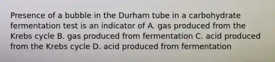 Presence of a bubble in the Durham tube in a carbohydrate fermentation test is an indicator of A. gas produced from the Krebs cycle B. gas produced from fermentation C. acid produced from the Krebs cycle D. acid produced from fermentation