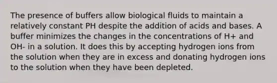 The presence of buffers allow biological fluids to maintain a relatively constant PH despite the addition of acids and bases. A buffer minimizes the changes in the concentrations of H+ and OH- in a solution. It does this by accepting hydrogen ions from the solution when they are in excess and donating hydrogen ions to the solution when they have been depleted.