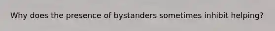 Why does the presence of bystanders sometimes inhibit helping?