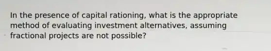 In the presence of capital rationing, what is the appropriate method of evaluating investment alternatives, assuming fractional projects are not possible?