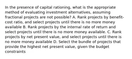 In the presence of capital rationing, what is the appropriate method of evaluating investment alternatives, assuming fractional projects are not possible? A. Rank projects by benefit-cost ratio, and select projects until there is no more money available B. Rank projects by the internal rate of return and select projects until there is no more money available. C. Rank projects by net present value, and select projects until there is no more money available D. Select the bundle of projects that provide the highest net present value, given the budget constraints