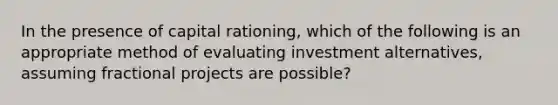 In the presence of capital rationing, which of the following is an appropriate method of evaluating investment alternatives, assuming fractional projects are possible?