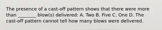 The presence of a​ cast-off pattern shows that there were more than​ ________ blow(s)​ delivered: A. Two B. Five C. One D. The​ cast-off pattern cannot tell how many blows were delivered.