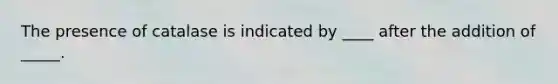 The presence of catalase is indicated by ____ after the addition of _____.