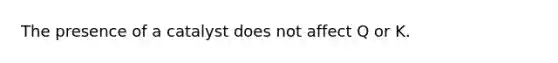 The presence of a catalyst does not affect Q or K.