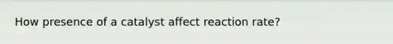 How presence of a catalyst affect reaction rate?