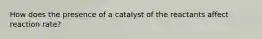 How does the presence of a catalyst of the reactants affect reaction rate?