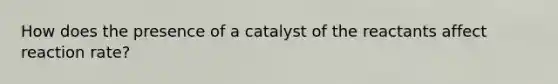 How does the presence of a catalyst of the reactants affect reaction rate?