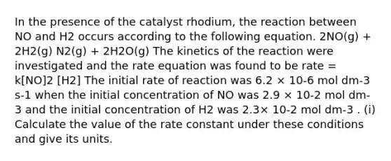 In the presence of the catalyst rhodium, the reaction between NO and H2 occurs according to the following equation. 2NO(g) + 2H2(g) N2(g) + 2H2O(g) The kinetics of the reaction were investigated and the rate equation was found to be rate = k[NO]2 [H2] The initial rate of reaction was 6.2 × 10-6 mol dm-3 s-1 when the initial concentration of NO was 2.9 × 10-2 mol dm-3 and the initial concentration of H2 was 2.3× 10-2 mol dm-3 . (i) Calculate the value of the rate constant under these conditions and give its units.