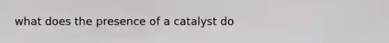 what does the presence of a catalyst do