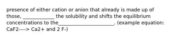 presence of either cation or anion that already is made up of those, _____________ the solubility and shifts the equilibrium concentrations to the_______________________. (example equation: CaF2----> Ca2+ and 2 F-)