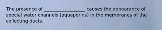 The presence of __________________ causes the appearance of special water channels (aquaporins) in the membranes of the collecting ducts.