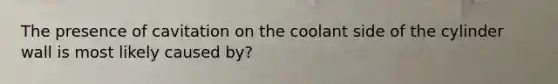 The presence of cavitation on the coolant side of the cylinder wall is most likely caused by?