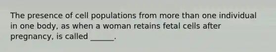 The presence of cell populations from more than one individual in one body, as when a woman retains fetal cells after pregnancy, is called ______.