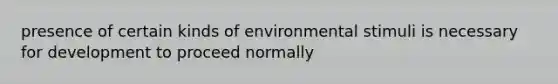 presence of certain kinds of environmental stimuli is necessary for development to proceed normally