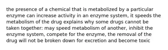 the presence of a chemical that is metabolized by a particular enzyme can increase activity in an enzyme system, it speeds the metabolism of the drug explains why some drugs cannot be taken together: may speed metabolism of another, inhibit the enzyme system, compete for the enzyme, the removal of the drug will not be broken down for excretion and become toxic