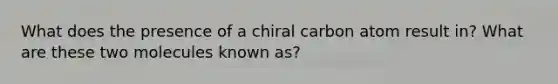 What does the presence of a chiral carbon atom result in? What are these two molecules known as?