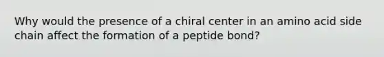 Why would the presence of a chiral center in an amino acid side chain affect the formation of a peptide bond?