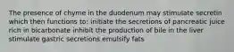 The presence of chyme in the duodenum may stimulate secretin which then functions to: initiate the secretions of pancreatic juice rich in bicarbonate inhibit the production of bile in the liver stimulate gastric secretions emulsify fats