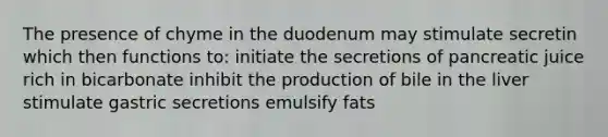 The presence of chyme in the duodenum may stimulate secretin which then functions to: initiate the secretions of pancreatic juice rich in bicarbonate inhibit the production of bile in the liver stimulate gastric secretions emulsify fats