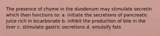 The presence of chyme in the duodenum may stimulate secretin which then functions to: a. initiate the secretions of pancreatic juice rich in bicarbonate b. inhibit the production of bile in the liver c. stimulate gastric secretions d. emulsify fats